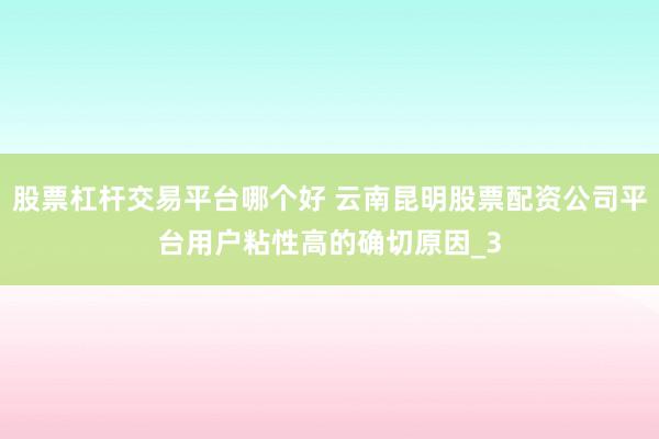 股票杠杆交易平台哪个好 云南昆明股票配资公司平台用户粘性高的确切原因_3