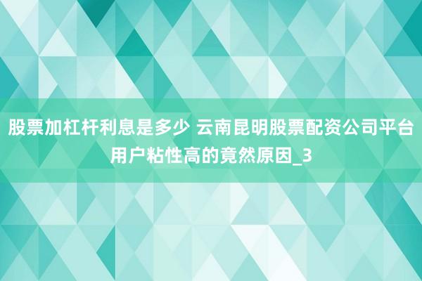 股票加杠杆利息是多少 云南昆明股票配资公司平台用户粘性高的竟然原因_3