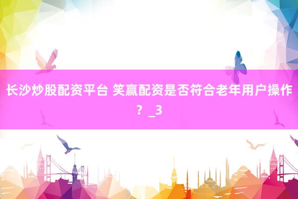 长沙炒股配资平台 笑赢配资是否符合老年用户操作？_3