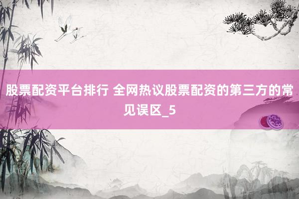股票配资平台排行 全网热议股票配资的第三方的常见误区_5