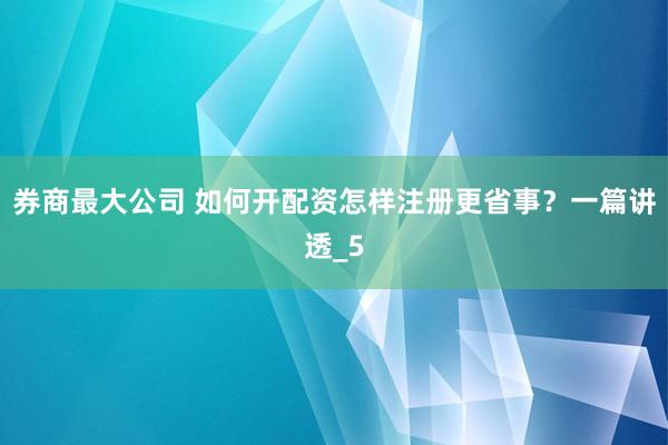 券商最大公司 如何开配资怎样注册更省事？一篇讲透_5