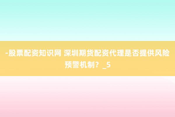 -股票配资知识网 深圳期货配资代理是否提供风险预警机制？_5