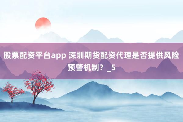 股票配资平台app 深圳期货配资代理是否提供风险预警机制？_5