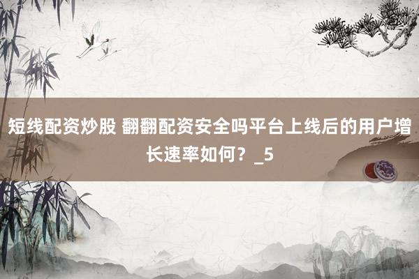 短线配资炒股 翻翻配资安全吗平台上线后的用户增长速率如何？_5