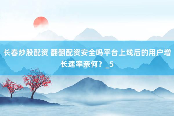 长春炒股配资 翻翻配资安全吗平台上线后的用户增长速率奈何？_5