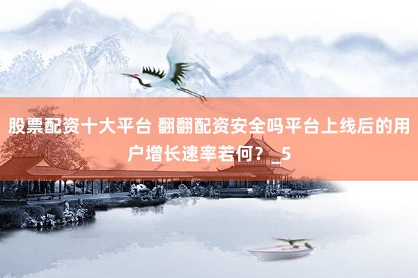 股票配资十大平台 翻翻配资安全吗平台上线后的用户增长速率若何？_5
