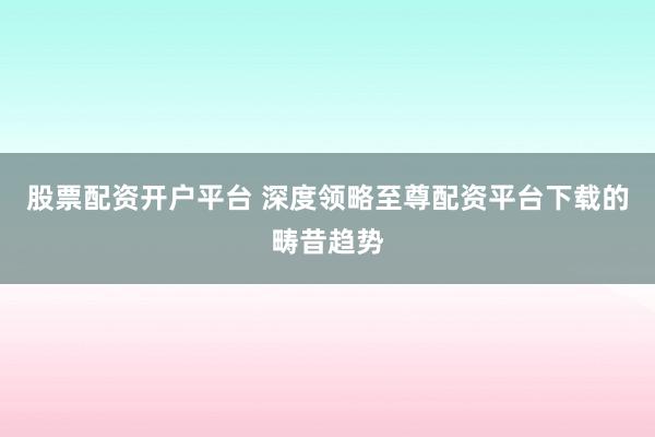 股票配资开户平台 深度领略至尊配资平台下载的畴昔趋势