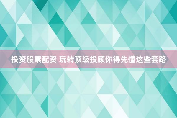 投资股票配资 玩转顶级投顾你得先懂这些套路