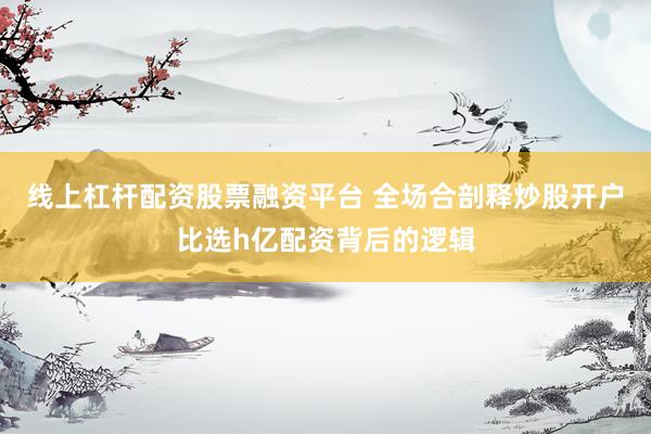 线上杠杆配资股票融资平台 全场合剖释炒股开户比选h亿配资背后的逻辑