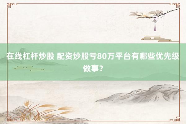 在线杠杆炒股 配资炒股亏80万平台有哪些优先级做事？
