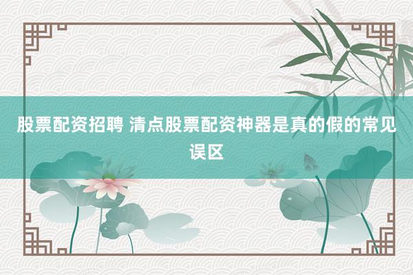 股票配资招聘 清点股票配资神器是真的假的常见误区