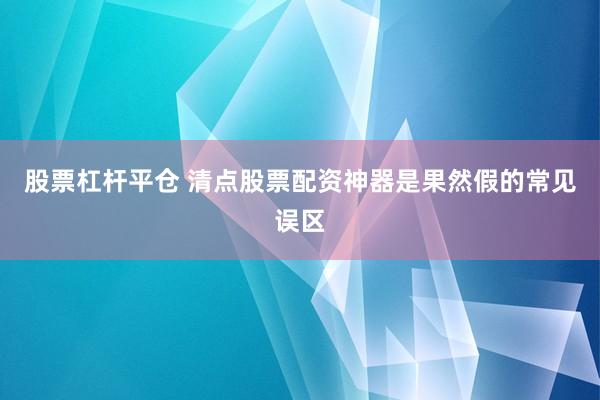 股票杠杆平仓 清点股票配资神器是果然假的常见误区