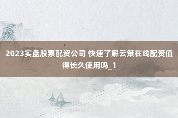 2023实盘股票配资公司 快速了解云策在线配资值得长久使用吗_1