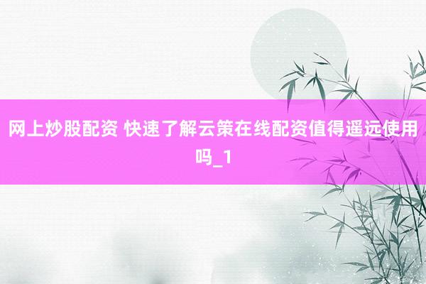 网上炒股配资 快速了解云策在线配资值得遥远使用吗_1