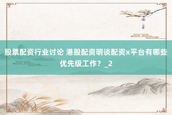 股票配资行业讨论 港股配资明谈配资x平台有哪些优先级工作？_2