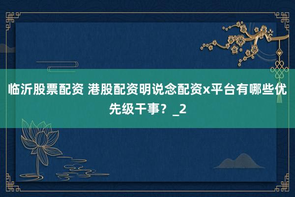 临沂股票配资 港股配资明说念配资x平台有哪些优先级干事？_2