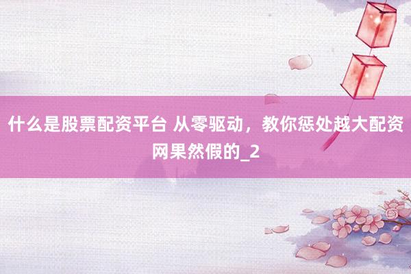 什么是股票配资平台 从零驱动，教你惩处越大配资网果然假的_2