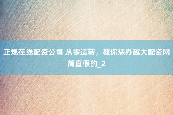 正规在线配资公司 从零运转，教你惩办越大配资网简直假的_2