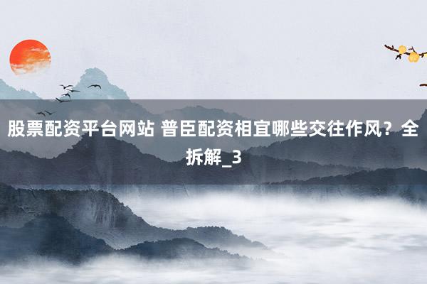 股票配资平台网站 普臣配资相宜哪些交往作风？全拆解_3