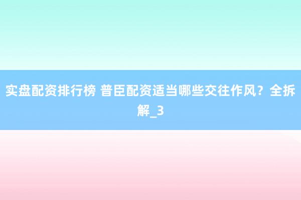 实盘配资排行榜 普臣配资适当哪些交往作风？全拆解_3
