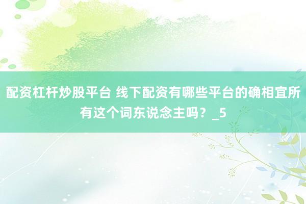 配资杠杆炒股平台 线下配资有哪些平台的确相宜所有这个词东说念主吗？_5