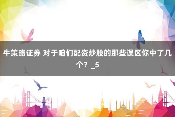 牛策略证券 对于咱们配资炒股的那些误区你中了几个？_5