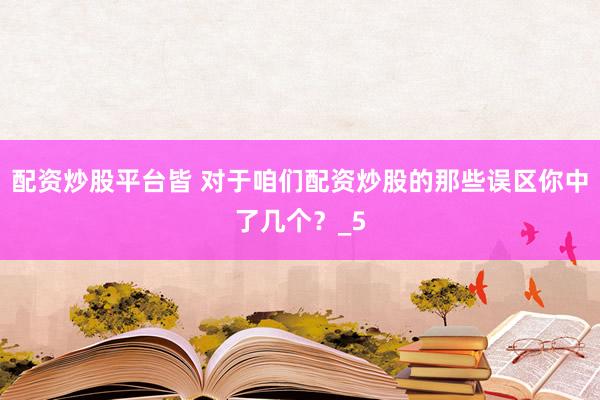 配资炒股平台皆 对于咱们配资炒股的那些误区你中了几个？_5