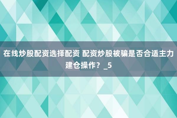 在线炒股配资选择配资 配资炒股被骗是否合适主力建仓操作？_5