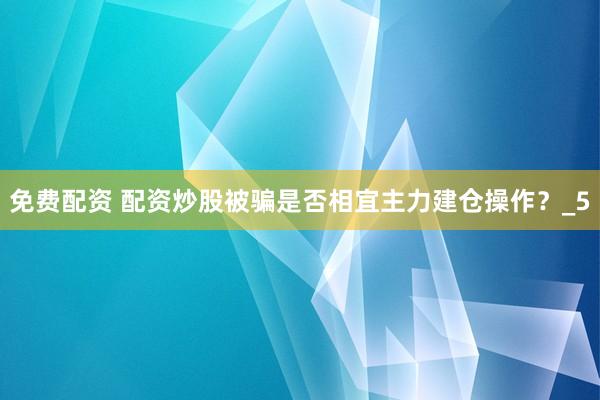 免费配资 配资炒股被骗是否相宜主力建仓操作？_5