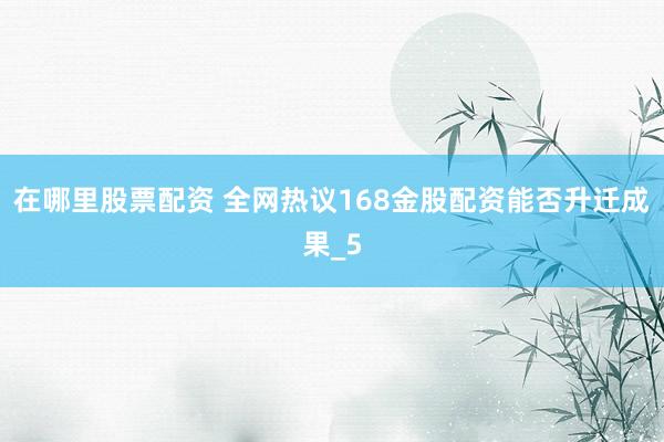 在哪里股票配资 全网热议168金股配资能否升迁成果_5