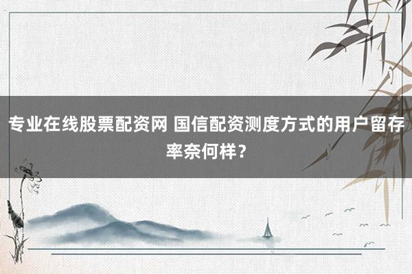 专业在线股票配资网 国信配资测度方式的用户留存率奈何样？