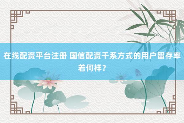 在线配资平台注册 国信配资干系方式的用户留存率若何样？
