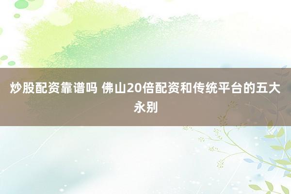 炒股配资靠谱吗 佛山20倍配资和传统平台的五大永别