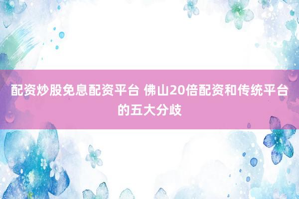 配资炒股免息配资平台 佛山20倍配资和传统平台的五大分歧