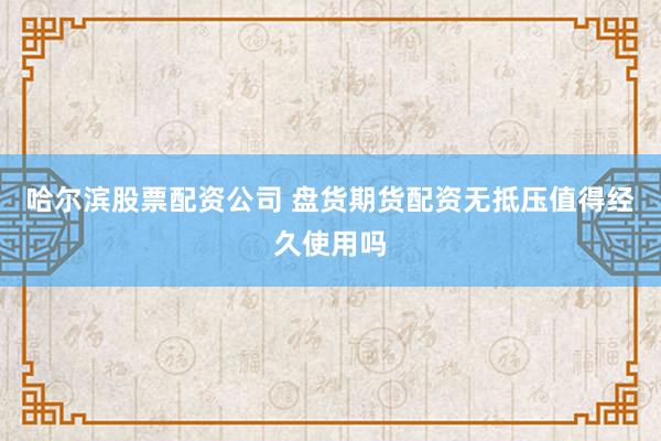 哈尔滨股票配资公司 盘货期货配资无抵压值得经久使用吗