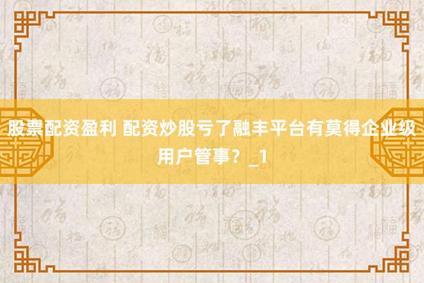 股票配资盈利 配资炒股亏了融丰平台有莫得企业级用户管事？_1