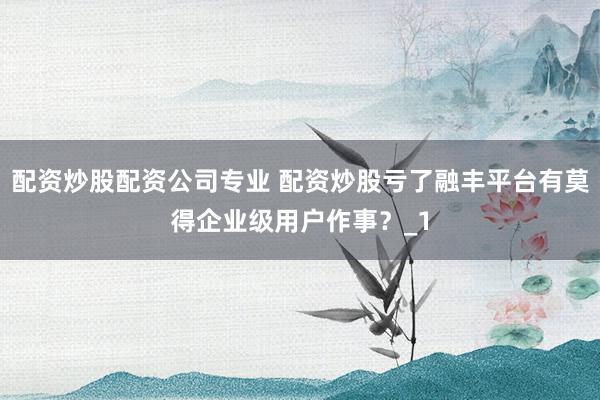 配资炒股配资公司专业 配资炒股亏了融丰平台有莫得企业级用户作事？_1