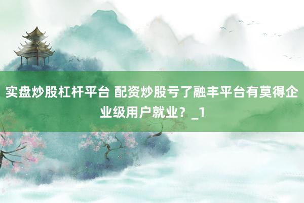 实盘炒股杠杆平台 配资炒股亏了融丰平台有莫得企业级用户就业？_1