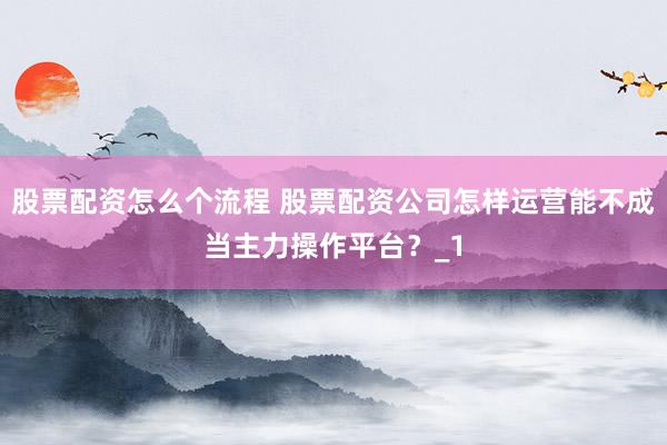 股票配资怎么个流程 股票配资公司怎样运营能不成当主力操作平台？_1