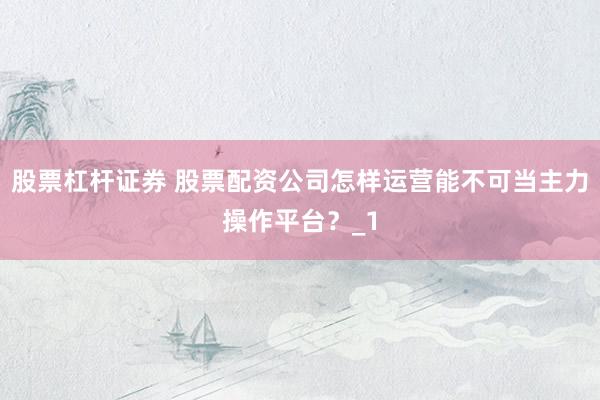 股票杠杆证券 股票配资公司怎样运营能不可当主力操作平台？_1