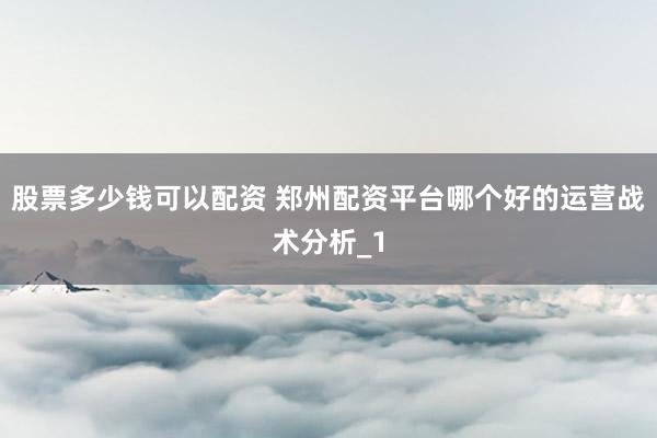 股票多少钱可以配资 郑州配资平台哪个好的运营战术分析_1