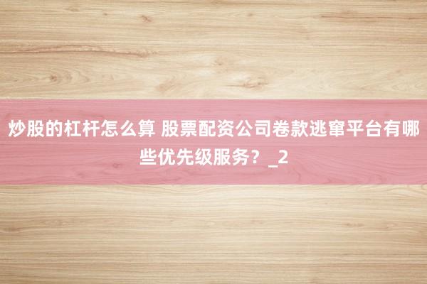 炒股的杠杆怎么算 股票配资公司卷款逃窜平台有哪些优先级服务？_2