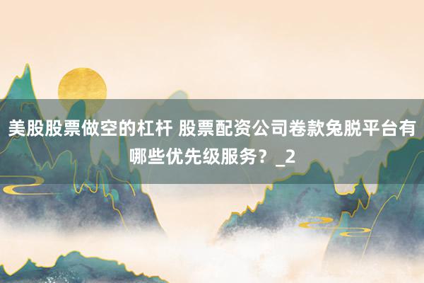 美股股票做空的杠杆 股票配资公司卷款兔脱平台有哪些优先级服务？_2