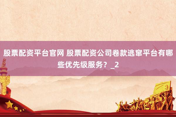 股票配资平台官网 股票配资公司卷款逃窜平台有哪些优先级服务？_2