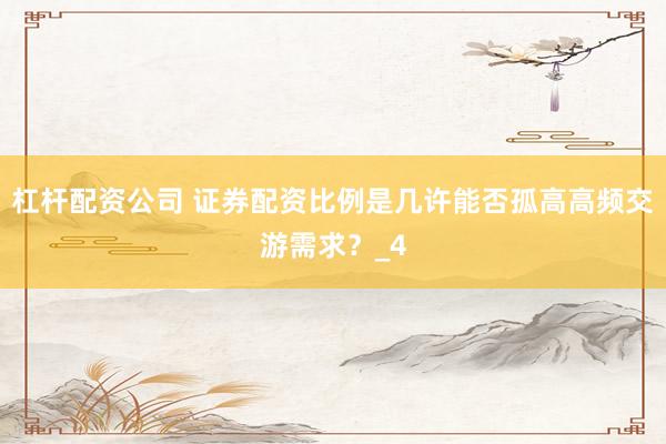 杠杆配资公司 证券配资比例是几许能否孤高高频交游需求？_4