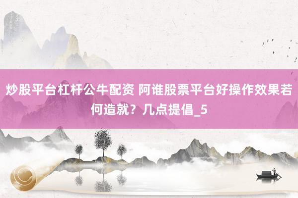 炒股平台杠杆公牛配资 阿谁股票平台好操作效果若何造就？几点提倡_5