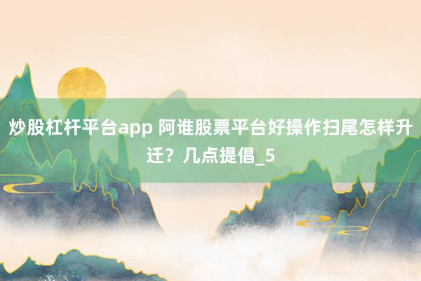 炒股杠杆平台app 阿谁股票平台好操作扫尾怎样升迁？几点提倡_5