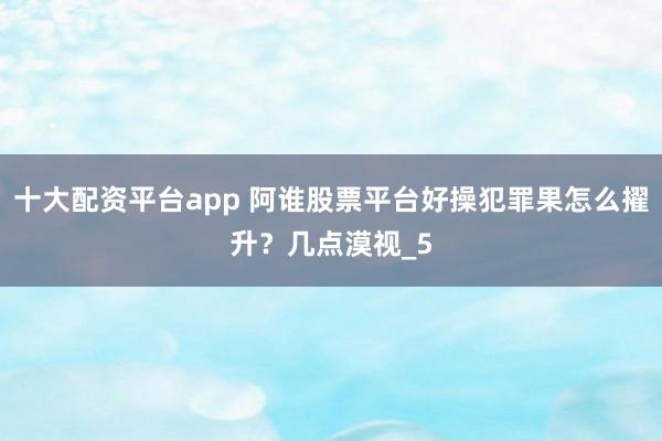 十大配资平台app 阿谁股票平台好操犯罪果怎么擢升？几点漠视_5