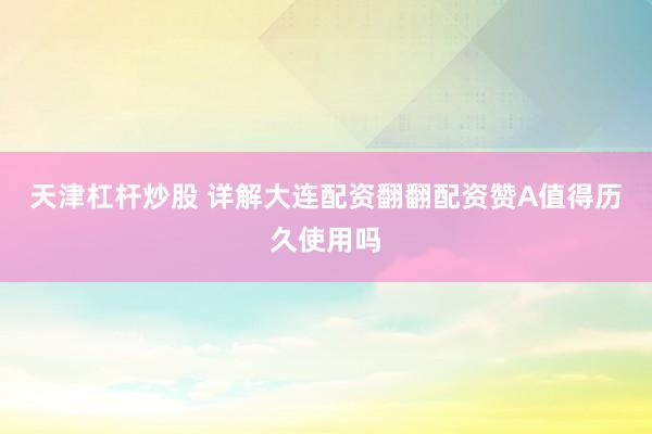 天津杠杆炒股 详解大连配资翻翻配资赞A值得历久使用吗