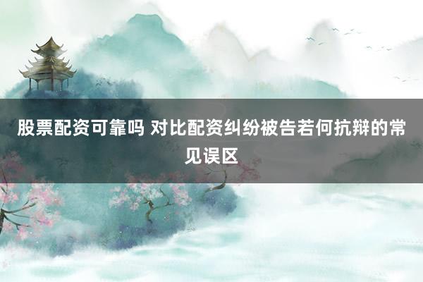 股票配资可靠吗 对比配资纠纷被告若何抗辩的常见误区